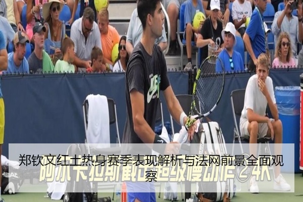 郑钦文红土热身赛季表现解析与法网前景全面观察