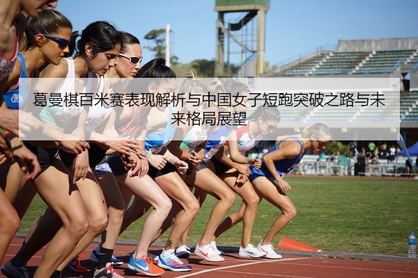 葛曼棋百米赛表现解析与中国女子短跑突破之路与未来格局展望