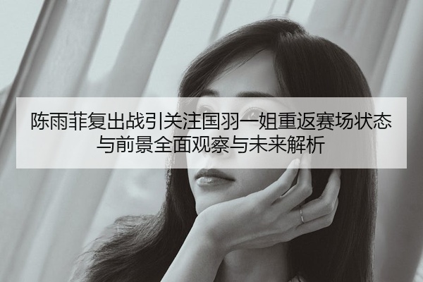 陈雨菲复出战引关注国羽一姐重返赛场状态与前景全面观察与未来解析