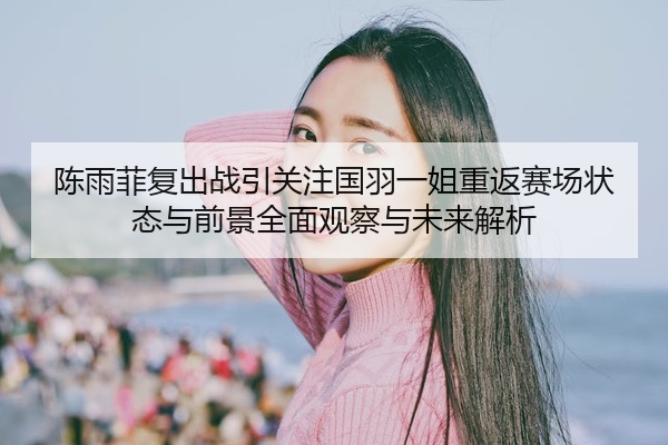 陈雨菲复出战引关注国羽一姐重返赛场状态与前景全面观察与未来解析