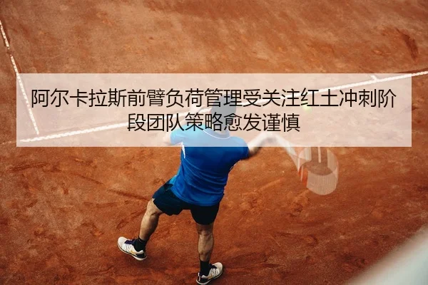 阿尔卡拉斯前臂负荷管理受关注红土冲刺阶段团队策略愈发谨慎