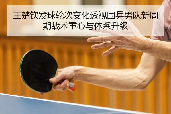 王楚钦发球轮次变化透视国乒男队新周期战术重心与体系升级