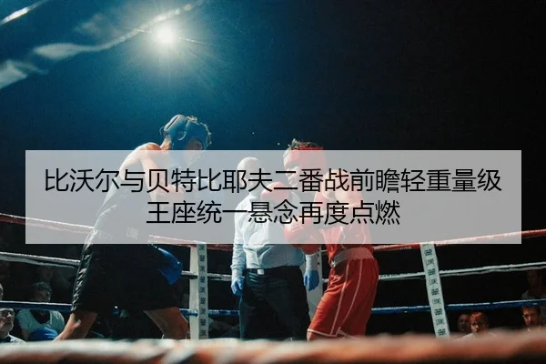 比沃尔与贝特比耶夫二番战前瞻轻重量级王座统一悬念再度点燃